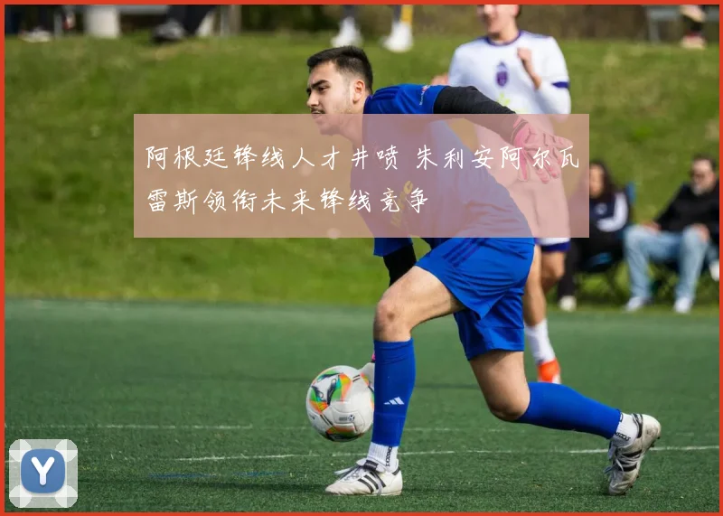 阿根廷锋线人才井喷 朱利安阿尔瓦雷斯领衔未来锋线竞争