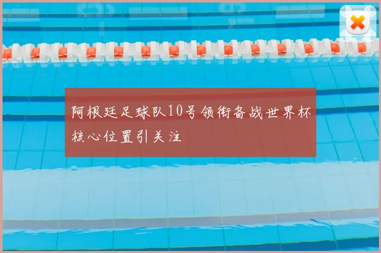 阿根廷足球队10号领衔备战世界杯核心位置引关注