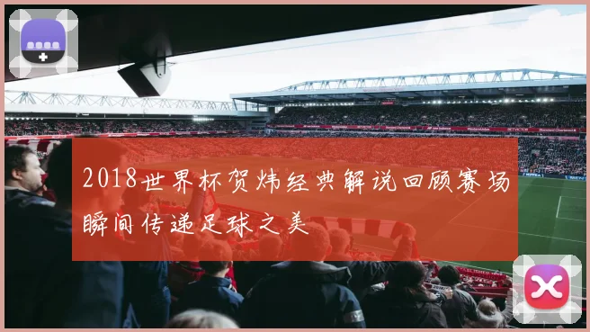 2018世界杯贺炜经典解说回顾赛场瞬间传递足球之美