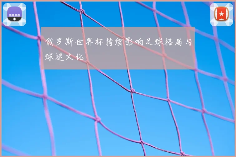 俄罗斯世界杯持续影响足球格局与球迷文化