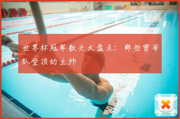 世界杯冠军教头大盘点:那些曾率队登顶的主帅