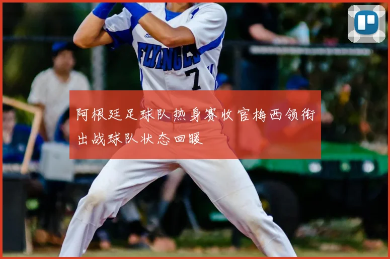 阿根廷足球队热身赛收官梅西领衔出战球队状态回暖