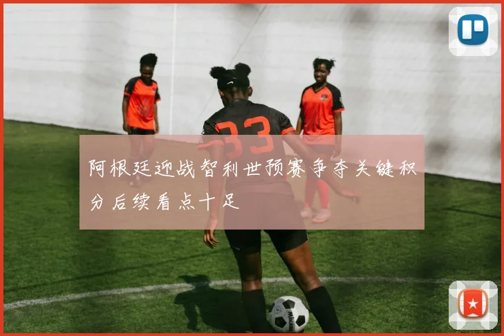 阿根廷迎战智利世预赛争夺关键积分后续看点十足