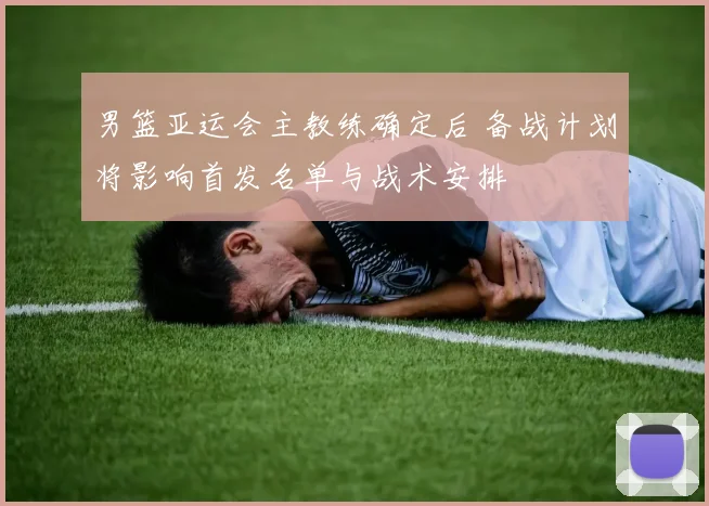 男篮亚运会主教练确定后 备战计划将影响首发名单与战术安排