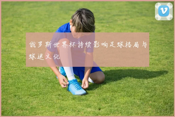 俄罗斯世界杯持续影响足球格局与球迷文化