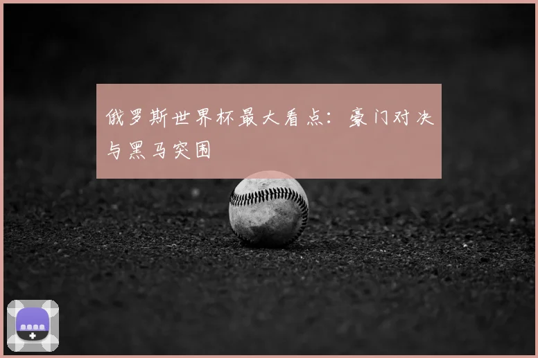 俄罗斯世界杯最大看点:豪门对决与黑马突围