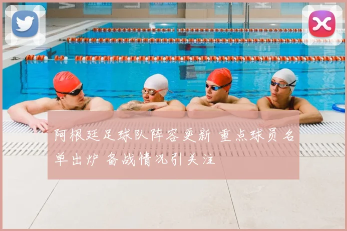 阿根廷足球队阵容更新 重点球员名单出炉 备战情况引关注